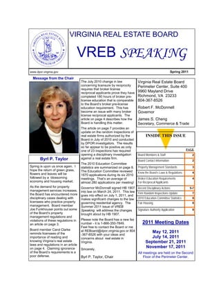 VIRGINIA REAL ESTATE BOARD

                                  VREB SPEAKING
www.dpor.virginia.gov                                                                                   Spring 2011

  Message from the Chair
                                     The July 2010 change in law           Virginia Real Estate Board
                                     concerning licensure by reciprocity   Perimeter Center, Suite 400
                                     requires that broker license
                                     reciprocal applicants prove they have 9960 Mayland Drive
                                     completed 180 hours of broker pre-    Richmond, VA 23233
                                     license education that is comparable 804-367-8526
                                     to the Board’s broker pre-license
                                     education requirement. This has       Robert F. McDonnell
                                     become an issue with many broker      Governor
                                     license reciprocal applicants. The
                                     article on page 4 describes how the   James S. Cheng
                                     Board is handling this matter.        Secretary, Commerce & Trade
                                     The article on page 7 provides an
                                     update on the random inspections of
                                     real estate firms authorized by the         INSIDE THIS ISSUE
                                     Board in July of 2010 and conducted
                                     by DPOR investigators. The results
                                     so far appear to be positive as only
                                     one of 23 inspections has required                                        PAGE
                                     opening a disciplinary investigation  Board Members & Staff                  2
       Byrl P. Taylor                against a real estate firm.
                                                                           Board Contact Information              2
                                     The 2010 Education Committee
Spring is upon us once again. I      statistics are summarized on page 8. Property Management Standards           3
hope the return of green grass,      The Education Committee reviewed
flowers and leaves will be                                                 Know the Board’s Laws & Regulations    4
                                     1670 applications during its six 2010
followed by a blossoming             meetings. That’s an average of        Broker Education Requirements          4
economy and housing market.          almost 280 applications per meeting! For Reciprocal Applicants
As the demand for property           Governor McDonnell signed HB 1907       Recent Disciplinary Actions              5-7
management services increases,       into law on March 24, 2011. This law
the Board has encountered more                                               Firm Random Inspections Update            7
                                     goes into effect on July 1, 2011, and
disciplinary cases dealing with      makes significant changes to the law    2010 Education Committee Statistics       8
licensees who practice property      governing residential agency. The       Fair Housing                              8
management. Board member             Summer 2011 issue of VREB
Joe Funkhouser points out some       Speaking will address the changes       Signature Authority Application           8
of the Board’s property              brought about by HB 1907.
management regulations and
violations of these regulations in   Please note the Board has a new fax
an article on page 3.                number - it is 1-866-350-7849.             2011 Meeting Dates
                                     Feel free to contact the Board or me
Board member Carol Clarke            at REBoard@dpor.virginia.gov or 804
reminds licensees of the                                                              May 12, 2011
                                     -367-8526 with your ideas and
importance of reading and            concerns about real estate in                    July 14, 2011
knowing Virginia’s real estate       Virginia.                                     September 21, 2011
laws and regulations in an article
on page 4. Claiming ignorance        Sincerely,
                                                                                   November 17, 2011
of the Board’s requirements is a                                             All meetings are held on the Second
poor defense.                        Byrl P. Taylor, Chair                       Floor of the Perimeter Center.
 