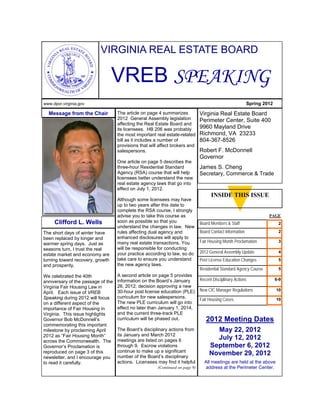 VIRGINIA REAL ESTATE BOARD

                                  VREB SPEAKING
www.dpor.virginia.gov                                                                                       Spring 2012

  Message from the Chair            The article on page 4 summarizes            Virginia Real Estate Board
                                    2012 General Assembly legislation           Perimeter Center, Suite 400
                                    affecting the Real Estate Board and
                                    its licensees. HB 206 was probably          9960 Mayland Drive
                                    the most important real estate-related      Richmond, VA 23233
                                    bill as it includes a number of             804-367-8526
                                    provisions that will affect brokers and
                                    salespersons.                               Robert F. McDonnell
                                                                                Governor
                                    One article on page 5 describes the
                                    three-hour Residential Standard             James S. Cheng
                                    Agency (RSA) course that will help          Secretary, Commerce & Trade
                                    licensees better understand the new
                                    real estate agency laws that go into
                                    effect on July 1, 2012.
                                                                                      INSIDE THIS ISSUE
                                    Although some licensees may have
                                    up to two years after this date to
                                    complete the RSA course, I strongly
                                    advise you to take this course as                                                PAGE
     Clifford L. Wells              soon as possible so that you                Board Members & Staff                      2
                                    understand the changes in law. New
The short days of winter have       rules affecting dual agency and             Board Contact Information                  2
been replaced by longer and         enhanced disclosures will apply to
warmer spring days. Just as         many real estate transactions. You          Fair Housing Month Proclamation            3
seasons turn, I trust the real      will be responsible for conducting
                                    your practice according to law, so do       2012 General Assembly Update               4
estate market and economy are
turning toward recovery, growth     take care to ensure you understand          Post License Education Changes             5
and prosperity.                     the new agency laws.
                                                                                Residential Standard Agency Course         5
We celebrated the 40th              A second article on page 5 provides
anniversary of the passage of the   information on the Board’s January          Recent Disciplinary Actions               6-9
Virginia Fair Housing Law in        26, 2012, decision approving a new
                                    30-hour post license education (PLE)        New CIC Manager Regulations               10
April. Each issue of VREB
Speaking during 2012 will focus     curriculum for new salespersons.
                                                                                Fair Housing Cases                        10
on a different aspect of the        The new PLE curriculum will go into
importance of Fair Housing in       effect no later than January 1, 2014,
Virginia. This issue highlights     and the current three-track PLE
Governor Bob McDonnell’s            curriculum will be phased out.                 2012 Meeting Dates
commemorating this important
milestone by proclaiming April      The Board’s disciplinary actions from              May 22, 2012
2012 as “Fair Housing Month”        its January and March 2012
across the Commonwealth. The        meetings are listed on pages 6                     July 12, 2012
Governor’s Proclamation is          through 9. Escrow violations                     September 6, 2012
reproduced on page 3 of this        continue to make up a significant
                                    number of the Board’s disciplinary
                                                                                     November 29, 2012
newsletter, and I encourage you
to read it carefully.               actions. Licensees may find it helpful        All meetings are held at the above
                                                        (Continued on page 9)     address at the Perimeter Center.
 
