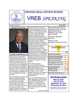 You may have noticed that
VREB Speaking has not been
published by the Real Estate
Board since Spring 2012. As
many of you know, the Board’s
transition to its new database in
2013 was quite an undertaking
with a few bumps and glitches
along the way, and required “all
hands on deck.” It appears that
the challenges associated with
the new database have been
resolved.
The new database provides the
Board and Board staff with
more opportunities to better
serve Virginia real estate
licensees and the public as we
move further into the 21st
century. The Board has made
it a priority to return to its
regular schedule of publishing
VREB Speaking every quarter.
VIRGINIA REAL ESTATE BOARD
VREB SPEAKING
On April 18, 2014, Governor
McAuliffe appointed Jay DeBoer
as the new DPOR Director. Mr.
DeBoer is no stranger to DPOR
or to the Virginia real estate
profession as he previously
served as DPOR Director from
2006 to 2010 and during the past
few years has held administrative
and legal positions with the
Virginia Association of Realtors.
The Board welcomes Jay back to
DPOR and also recognizes and
appreciates the fine work
accomplished by past DPOR
Director Gordon Dixon. Gordon
provided exceptional leadership
during his tenure to transition not
only the Board, but all of DPOR’s
remaining programs, to the new
database, with minimal disruption
considering the vast size and
scope of the project. He will be
missed.
The article on page 3
summarizes 2014 General
Assembly legislation affecting the
Real Estate Board and its
licensees. These provisions go
into effect on July 1, 2014.
Please review them to determine
how they will affect your real
estate practice.
Four new Board Members have
been appointed by the Governor
since VREB Speaking was last
published. They are Steve
Hoover, Lynn Grimsley, Cathy
Noonan and Lee Odems, and
they are introduced in an article
on page 4.
(Continued on page 2)
Virginia Real Estate Board
Perimeter Center, Suite 400
9960 Mayland Drive
Richmond, VA 23233
804-367-8526
Terence R. McAuliffe
Governor
Maurice Jones
Secretary, Commerce & Trade
Message from the Chair
Joseph Funkhouser, II
2014 Meeting Dates
May 22, 2014
July 10, 2014
September 18, 2014
November 20, 2014
All meetings are held at the above
address at the Perimeter Center.
www.dpor.virginia.gov Spring 2014
PAGE
Real Estate Board Members 2
2014 General Assembly Update 3
Meet the New Board Members 4
New Post License Education 5
Final Regulations in Exec. Review 6-7
Changes to Virginia Agency Law 8-10
License Application Tips 11
Disciplinary Actions 12-29
Fair Housing Cases 29
Board Staff & Contact Information 30
INSIDE THIS ISSUE
 