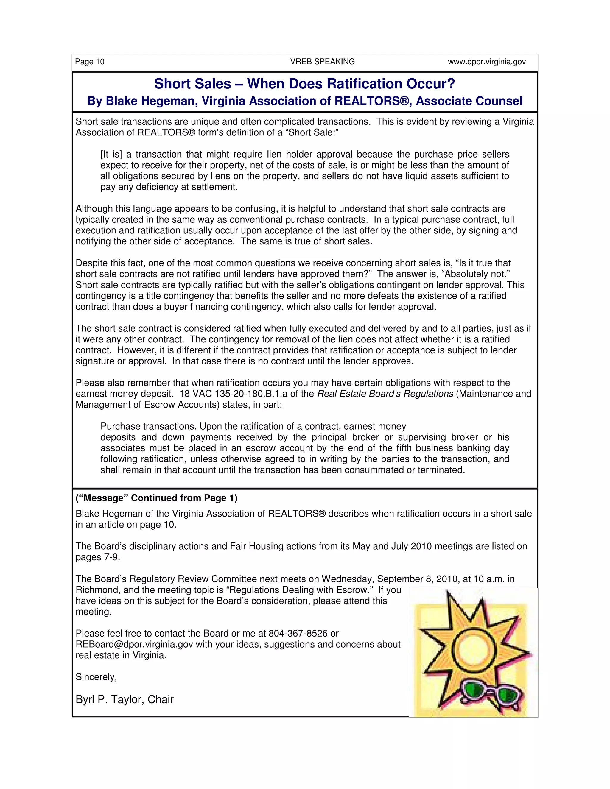 Page 10                                              VREB SPEAKING                           www.dpor.virginia.gov


                   Short Sales – When Does Ratification Occur?
  By Blake Hegeman, Virginia Association of REALTORS®, Associate Counsel
Short sale transactions are unique and often complicated transactions. This is evident by reviewing a Virginia
Association of REALTORS® form’s definition of a “Short Sale:”

      [It is] a transaction that might require lien holder approval because the purchase price sellers
      expect to receive for their property, net of the costs of sale, is or might be less than the amount of
      all obligations secured by liens on the property, and sellers do not have liquid assets sufficient to
      pay any deficiency at settlement.

Although this language appears to be confusing, it is helpful to understand that short sale contracts are
typically created in the same way as conventional purchase contracts. In a typical purchase contract, full
execution and ratification usually occur upon acceptance of the last offer by the other side, by signing and
notifying the other side of acceptance. The same is true of short sales.

Despite this fact, one of the most common questions we receive concerning short sales is, “Is it true that
short sale contracts are not ratified until lenders have approved them?” The answer is, “Absolutely not.”
Short sale contracts are typically ratified but with the seller’s obligations contingent on lender approval. This
contingency is a title contingency that benefits the seller and no more defeats the existence of a ratified
contract than does a buyer financing contingency, which also calls for lender approval.

The short sale contract is considered ratified when fully executed and delivered by and to all parties, just as if
it were any other contract. The contingency for removal of the lien does not affect whether it is a ratified
contract. However, it is different if the contract provides that ratification or acceptance is subject to lender
signature or approval. In that case there is no contract until the lender approves.

Please also remember that when ratification occurs you may have certain obligations with respect to the
earnest money deposit. 18 VAC 135-20-180.B.1.a of the Real Estate Board’s Regulations (Maintenance and
Management of Escrow Accounts) states, in part:

      Purchase transactions. Upon the ratification of a contract, earnest money
      deposits and down payments received by the principal broker or supervising broker or his
      associates must be placed in an escrow account by the end of the fifth business banking day
      following ratification, unless otherwise agreed to in writing by the parties to the transaction, and
      shall remain in that account until the transaction has been consummated or terminated.

(“Message” Continued from Page 1)
Blake Hegeman of the Virginia Association of REALTORS® describes when ratification occurs in a short sale
in an article on page 10.

The Board’s disciplinary actions and Fair Housing actions from its May and July 2010 meetings are listed on
pages 7-9.

The Board’s Regulatory Review Committee next meets on Wednesday, September 8, 2010, at 10 a.m. in
Richmond, and the meeting topic is “Regulations Dealing with Escrow.” If you
have ideas on this subject for the Board’s consideration, please attend this
meeting.

Please feel free to contact the Board or me at 804-367-8526 or
REBoard@dpor.virginia.gov with your ideas, suggestions and concerns about
real estate in Virginia.

Sincerely,

Byrl P. Taylor, Chair
 