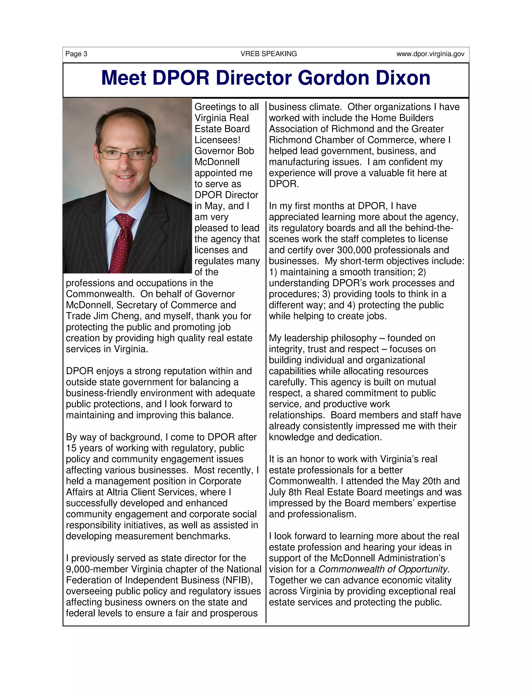 Page 3                                       VREB SPEAKING                        www.dpor.virginia.gov



         Meet DPOR Director Gordon Dixon
                              Greetings to all       business climate. Other organizations I have
                              Virginia Real          worked with include the Home Builders
                              Estate Board           Association of Richmond and the Greater
                              Licensees!             Richmond Chamber of Commerce, where I
                              Governor Bob           helped lead government, business, and
                              McDonnell              manufacturing issues. I am confident my
                              appointed me           experience will prove a valuable fit here at
                              to serve as            DPOR.
                              DPOR Director
                              in May, and I          In my first months at DPOR, I have
                              am very                appreciated learning more about the agency,
                              pleased to lead        its regulatory boards and all the behind-the-
                              the agency that        scenes work the staff completes to license
                              licenses and           and certify over 300,000 professionals and
                              regulates many         businesses. My short-term objectives include:
                              of the                 1) maintaining a smooth transition; 2)
professions and occupations in the                   understanding DPOR’s work processes and
Commonwealth. On behalf of Governor                  procedures; 3) providing tools to think in a
McDonnell, Secretary of Commerce and                 different way; and 4) protecting the public
Trade Jim Cheng, and myself, thank you for           while helping to create jobs.
protecting the public and promoting job
creation by providing high quality real estate       My leadership philosophy – founded on
services in Virginia.                                integrity, trust and respect – focuses on
                                                     building individual and organizational
DPOR enjoys a strong reputation within and           capabilities while allocating resources
outside state government for balancing a             carefully. This agency is built on mutual
business-friendly environment with adequate          respect, a shared commitment to public
public protections, and I look forward to            service, and productive work
maintaining and improving this balance.              relationships. Board members and staff have
                                                     already consistently impressed me with their
By way of background, I come to DPOR after           knowledge and dedication.
15 years of working with regulatory, public
policy and community engagement issues               It is an honor to work with Virginia’s real
affecting various businesses. Most recently, I       estate professionals for a better
held a management position in Corporate              Commonwealth. I attended the May 20th and
Affairs at Altria Client Services, where I           July 8th Real Estate Board meetings and was
successfully developed and enhanced                  impressed by the Board members’ expertise
community engagement and corporate social            and professionalism.
responsibility initiatives, as well as assisted in
developing measurement benchmarks.             I look forward to learning more about the real
                                               estate profession and hearing your ideas in
I previously served as state director for the  support of the McDonnell Administration’s
9,000-member Virginia chapter of the National vision for a Commonwealth of Opportunity.
Federation of Independent Business (NFIB),     Together we can advance economic vitality
overseeing public policy and regulatory issues across Virginia by providing exceptional real
affecting business owners on the state and     estate services and protecting the public.
federal levels to ensure a fair and prosperous
 
