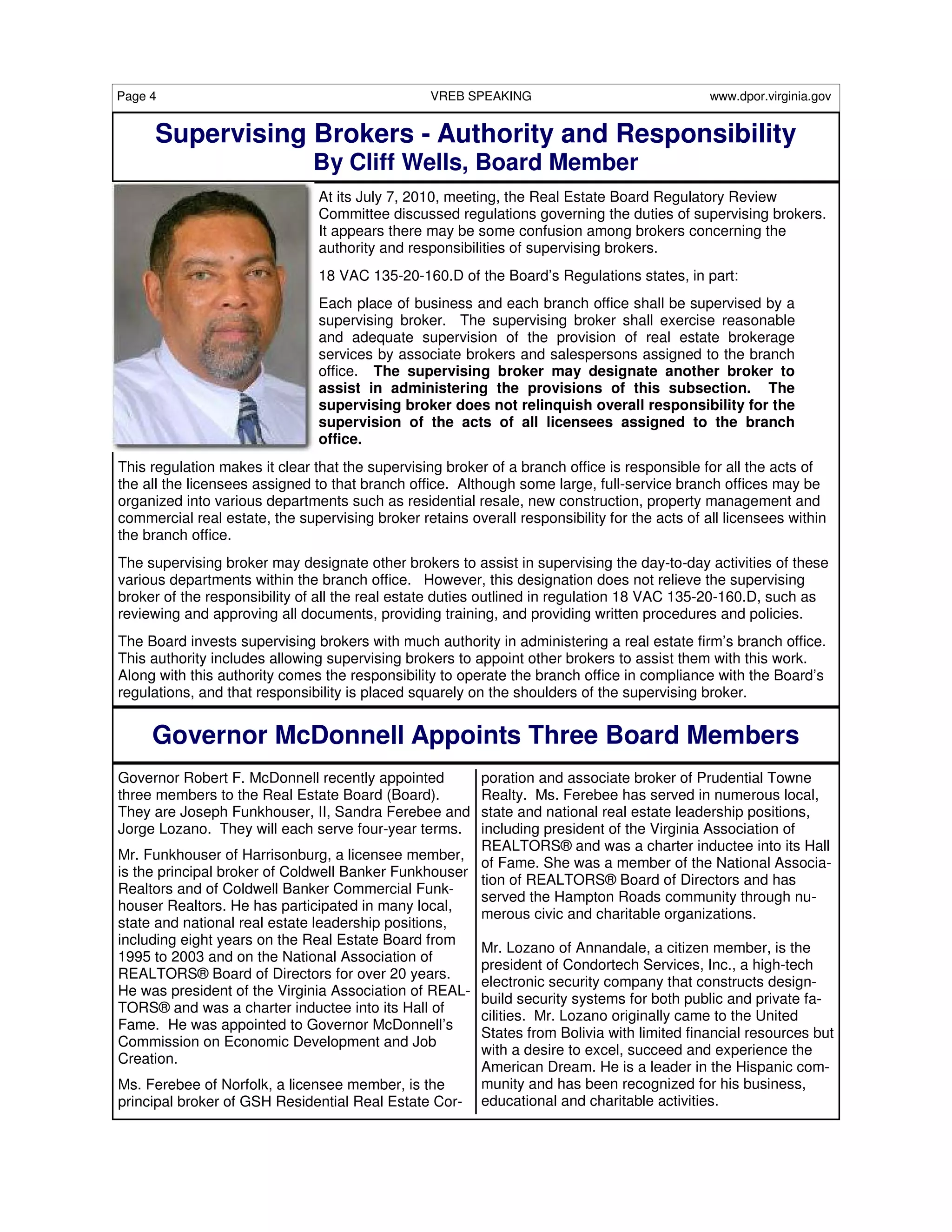 Page 4                                            VREB SPEAKING                                www.dpor.virginia.gov


      Supervising Brokers - Authority and Responsibility
                               By Cliff Wells, Board Member
                                At its July 7, 2010, meeting, the Real Estate Board Regulatory Review
                                Committee discussed regulations governing the duties of supervising brokers.
                                It appears there may be some confusion among brokers concerning the
                                authority and responsibilities of supervising brokers.
                                18 VAC 135-20-160.D of the Board’s Regulations states, in part:
                                Each place of business and each branch office shall be supervised by a
                                supervising broker. The supervising broker shall exercise reasonable
                                and adequate supervision of the provision of real estate brokerage
                                services by associate brokers and salespersons assigned to the branch
                                office. The supervising broker may designate another broker to
                                assist in administering the provisions of this subsection. The
                                supervising broker does not relinquish overall responsibility for the
                                supervision of the acts of all licensees assigned to the branch
                                office.
This regulation makes it clear that the supervising broker of a branch office is responsible for all the acts of
the all the licensees assigned to that branch office. Although some large, full-service branch offices may be
organized into various departments such as residential resale, new construction, property management and
commercial real estate, the supervising broker retains overall responsibility for the acts of all licensees within
the branch office.
The supervising broker may designate other brokers to assist in supervising the day-to-day activities of these
various departments within the branch office. However, this designation does not relieve the supervising
broker of the responsibility of all the real estate duties outlined in regulation 18 VAC 135-20-160.D, such as
reviewing and approving all documents, providing training, and providing written procedures and policies.
The Board invests supervising brokers with much authority in administering a real estate firm’s branch office.
This authority includes allowing supervising brokers to appoint other brokers to assist them with this work.
Along with this authority comes the responsibility to operate the branch office in compliance with the Board’s
regulations, and that responsibility is placed squarely on the shoulders of the supervising broker.


     Governor McDonnell Appoints Three Board Members
Governor Robert F. McDonnell recently appointed       poration and associate broker of Prudential Towne
three members to the Real Estate Board (Board).       Realty. Ms. Ferebee has served in numerous local,
They are Joseph Funkhouser, II, Sandra Ferebee and    state and national real estate leadership positions,
Jorge Lozano. They will each serve four-year terms.   including president of the Virginia Association of
                                                      REALTORS® and was a charter inductee into its Hall
Mr. Funkhouser of Harrisonburg, a licensee member,
                                                      of Fame. She was a member of the National Associa-
is the principal broker of Coldwell Banker Funkhouser
                                                      tion of REALTORS® Board of Directors and has
Realtors and of Coldwell Banker Commercial Funk-
                                                      served the Hampton Roads community through nu-
houser Realtors. He has participated in many local,
                                                      merous civic and charitable organizations.
state and national real estate leadership positions,
including eight years on the Real Estate Board from
                                                      Mr. Lozano of Annandale, a citizen member, is the
1995 to 2003 and on the National Association of
                                                      president of Condortech Services, Inc., a high-tech
REALTORS® Board of Directors for over 20 years.
                                                      electronic security company that constructs design-
He was president of the Virginia Association of REAL-
                                                      build security systems for both public and private fa-
TORS® and was a charter inductee into its Hall of
                                                      cilities. Mr. Lozano originally came to the United
Fame. He was appointed to Governor McDonnell’s
                                                      States from Bolivia with limited financial resources but
Commission on Economic Development and Job
                                                      with a desire to excel, succeed and experience the
Creation.
                                                      American Dream. He is a leader in the Hispanic com-
Ms. Ferebee of Norfolk, a licensee member, is the     munity and has been recognized for his business,
principal broker of GSH Residential Real Estate Cor- educational and charitable activities.
 