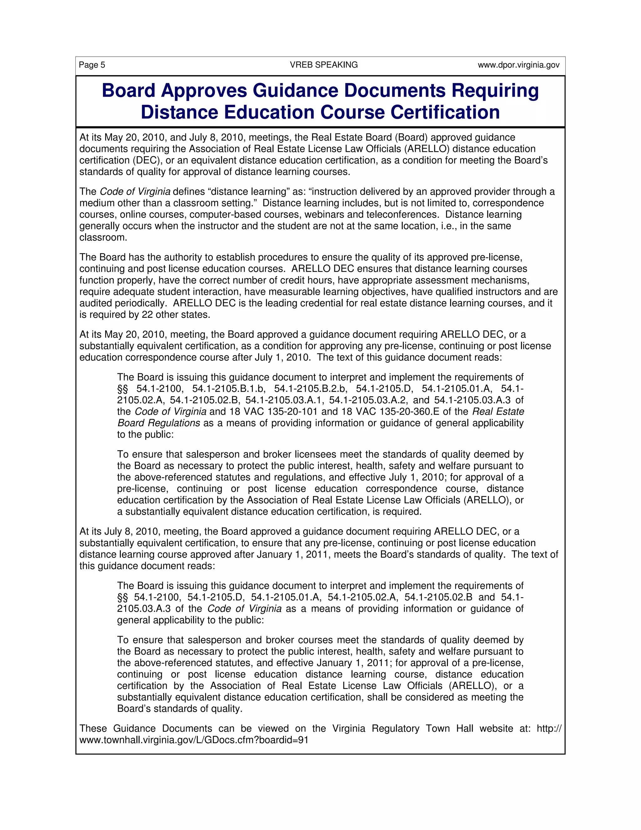 Page 5                                           VREB SPEAKING                                www.dpor.virginia.gov


     Board Approves Guidance Documents Requiring
        Distance Education Course Certification
At its May 20, 2010, and July 8, 2010, meetings, the Real Estate Board (Board) approved guidance
documents requiring the Association of Real Estate License Law Officials (ARELLO) distance education
certification (DEC), or an equivalent distance education certification, as a condition for meeting the Board’s
standards of quality for approval of distance learning courses.
The Code of Virginia defines “distance learning” as: “instruction delivered by an approved provider through a
medium other than a classroom setting.” Distance learning includes, but is not limited to, correspondence
courses, online courses, computer-based courses, webinars and teleconferences. Distance learning
generally occurs when the instructor and the student are not at the same location, i.e., in the same
classroom.

The Board has the authority to establish procedures to ensure the quality of its approved pre-license,
continuing and post license education courses. ARELLO DEC ensures that distance learning courses
function properly, have the correct number of credit hours, have appropriate assessment mechanisms,
require adequate student interaction, have measurable learning objectives, have qualified instructors and are
audited periodically. ARELLO DEC is the leading credential for real estate distance learning courses, and it
is required by 22 other states.
At its May 20, 2010, meeting, the Board approved a guidance document requiring ARELLO DEC, or a
substantially equivalent certification, as a condition for approving any pre-license, continuing or post license
education correspondence course after July 1, 2010. The text of this guidance document reads:

         The Board is issuing this guidance document to interpret and implement the requirements of
         §§ 54.1-2100, 54.1-2105.B.1.b, 54.1-2105.B.2.b, 54.1-2105.D, 54.1-2105.01.A, 54.1-
         2105.02.A, 54.1-2105.02.B, 54.1-2105.03.A.1, 54.1-2105.03.A.2, and 54.1-2105.03.A.3 of
         the Code of Virginia and 18 VAC 135-20-101 and 18 VAC 135-20-360.E of the Real Estate
         Board Regulations as a means of providing information or guidance of general applicability
         to the public:
         To ensure that salesperson and broker licensees meet the standards of quality deemed by
         the Board as necessary to protect the public interest, health, safety and welfare pursuant to
         the above-referenced statutes and regulations, and effective July 1, 2010; for approval of a
         pre-license, continuing or post license education correspondence course, distance
         education certification by the Association of Real Estate License Law Officials (ARELLO), or
         a substantially equivalent distance education certification, is required.
At its July 8, 2010, meeting, the Board approved a guidance document requiring ARELLO DEC, or a
substantially equivalent certification, to ensure that any pre-license, continuing or post license education
distance learning course approved after January 1, 2011, meets the Board’s standards of quality. The text of
this guidance document reads:
         The Board is issuing this guidance document to interpret and implement the requirements of
         §§ 54.1-2100, 54.1-2105.D, 54.1-2105.01.A, 54.1-2105.02.A, 54.1-2105.02.B and 54.1-
         2105.03.A.3 of the Code of Virginia as a means of providing information or guidance of
         general applicability to the public:
         To ensure that salesperson and broker courses meet the standards of quality deemed by
         the Board as necessary to protect the public interest, health, safety and welfare pursuant to
         the above-referenced statutes, and effective January 1, 2011; for approval of a pre-license,
         continuing or post license education distance learning course, distance education
         certification by the Association of Real Estate License Law Officials (ARELLO), or a
         substantially equivalent distance education certification, shall be considered as meeting the
         Board’s standards of quality.

These Guidance Documents can be viewed on the Virginia Regulatory Town Hall website at: http://
www.townhall.virginia.gov/L/GDocs.cfm?boardid=91
 