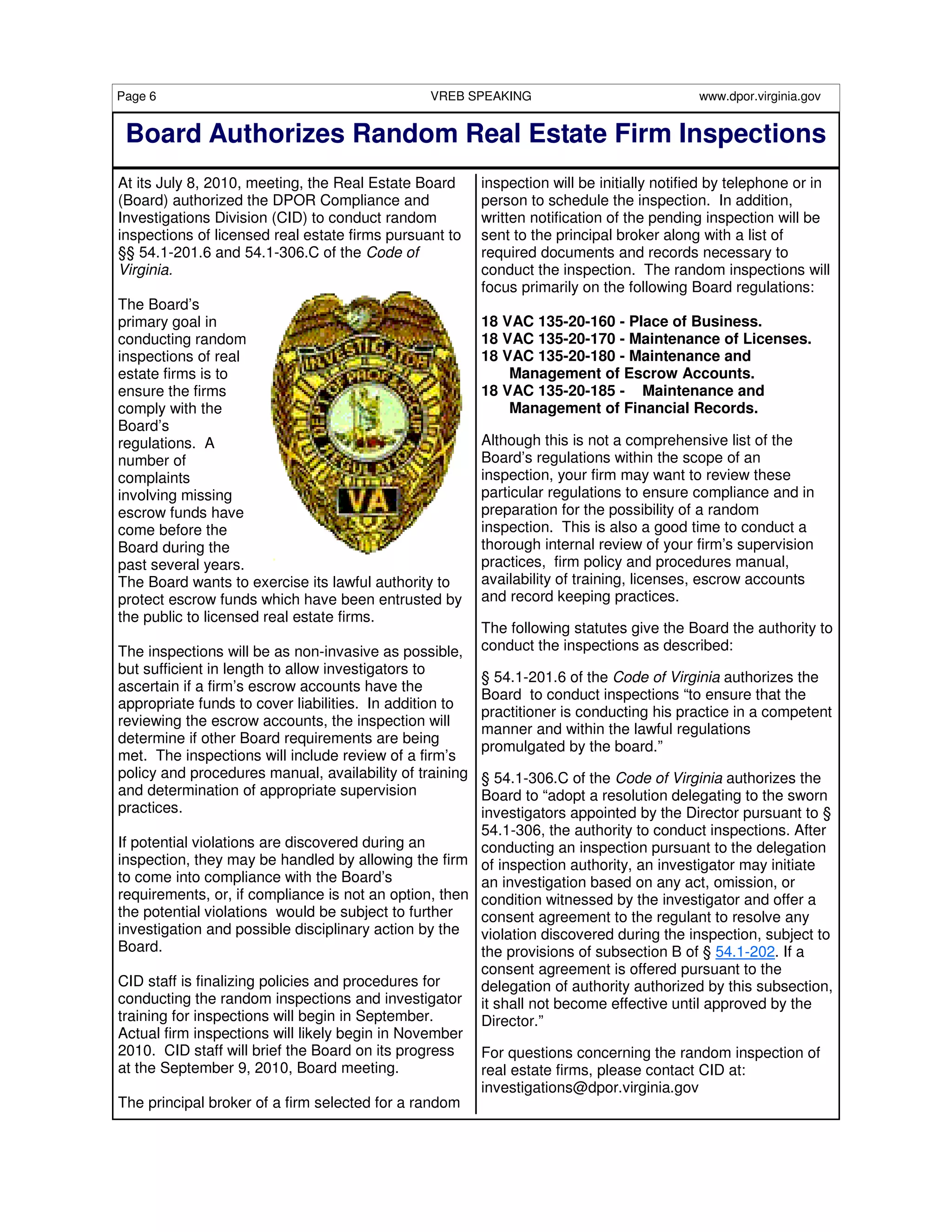 Page 6                                          VREB SPEAKING                              www.dpor.virginia.gov


 Board Authorizes Random Real Estate Firm Inspections
At its July 8, 2010, meeting, the Real Estate Board      inspection will be initially notified by telephone or in
(Board) authorized the DPOR Compliance and               person to schedule the inspection. In addition,
Investigations Division (CID) to conduct random          written notification of the pending inspection will be
inspections of licensed real estate firms pursuant to    sent to the principal broker along with a list of
§§ 54.1-201.6 and 54.1-306.C of the Code of              required documents and records necessary to
Virginia.                                                conduct the inspection. The random inspections will
                                                         focus primarily on the following Board regulations:
The Board’s
primary goal in                                          18 VAC 135-20-160 - Place of Business.
conducting random                                        18 VAC 135-20-170 - Maintenance of Licenses.
inspections of real                                      18 VAC 135-20-180 - Maintenance and
estate firms is to                                           Management of Escrow Accounts.
ensure the firms                                         18 VAC 135-20-185 - Maintenance and
comply with the                                              Management of Financial Records.
Board’s
regulations. A                                           Although this is not a comprehensive list of the
number of                                                Board’s regulations within the scope of an
complaints                                               inspection, your firm may want to review these
involving missing                                        particular regulations to ensure compliance and in
escrow funds have                                        preparation for the possibility of a random
come before the                                          inspection. This is also a good time to conduct a
Board during the                                         thorough internal review of your firm’s supervision
past several years.                                      practices, firm policy and procedures manual,
The Board wants to exercise its lawful authority to      availability of training, licenses, escrow accounts
protect escrow funds which have been entrusted by        and record keeping practices.
the public to licensed real estate firms.
                                                         The following statutes give the Board the authority to
The inspections will be as non-invasive as possible,     conduct the inspections as described:
but sufficient in length to allow investigators to
                                                         § 54.1-201.6 of the Code of Virginia authorizes the
ascertain if a firm’s escrow accounts have the
                                                         Board to conduct inspections “to ensure that the
appropriate funds to cover liabilities. In addition to
                                                         practitioner is conducting his practice in a competent
reviewing the escrow accounts, the inspection will
                                                         manner and within the lawful regulations
determine if other Board requirements are being
                                                         promulgated by the board.”
met. The inspections will include review of a firm’s
policy and procedures manual, availability of training § 54.1-306.C of the Code of Virginia authorizes the
and determination of appropriate supervision           Board to “adopt a resolution delegating to the sworn
practices.                                             investigators appointed by the Director pursuant to §
                                                       54.1-306, the authority to conduct inspections. After
If potential violations are discovered during an       conducting an inspection pursuant to the delegation
inspection, they may be handled by allowing the firm of inspection authority, an investigator may initiate
to come into compliance with the Board’s               an investigation based on any act, omission, or
requirements, or, if compliance is not an option, then condition witnessed by the investigator and offer a
the potential violations would be subject to further   consent agreement to the regulant to resolve any
investigation and possible disciplinary action by the violation discovered during the inspection, subject to
Board.                                                 the provisions of subsection B of § 54.1-202. If a
                                                       consent agreement is offered pursuant to the
CID staff is finalizing policies and procedures for    delegation of authority authorized by this subsection,
conducting the random inspections and investigator it shall not become effective until approved by the
training for inspections will begin in September.      Director.”
Actual firm inspections will likely begin in November
2010. CID staff will brief the Board on its progress   For questions concerning the random inspection of
at the September 9, 2010, Board meeting.               real estate firms, please contact CID at:
                                                       investigations@dpor.virginia.gov
The principal broker of a firm selected for a random
 