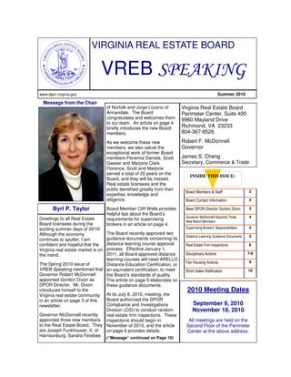 VIRGINIA REAL ESTATE BOARD

                                VREB SPEAKING
www.dpor.virginia.gov                                                                             Summer 2010

  Message from the Chair
                                    of Norfolk and Jorge Lozano of        Virginia Real Estate Board
                                    Annandale. The Board                  Perimeter Center, Suite 400
                                    congratulates and welcomes them       9960 Mayland Drive
                                    to our team. An article on page 4
                                    briefly introduces the new Board      Richmond, VA 23233
                                    members.                              804-367-8526
                                    As we welcome these new               Robert F. McDonnell
                                    members, we also salute the           Governor
                                    exceptional work of former Board
                                    members Florence Daniels, Scott       James S. Cheng
                                    Gaeser and Marjorie Clark.            Secretary, Commerce & Trade
                                    Florence, Scott and Marjorie
                                    served a total of 20 years on the
                                                                             INSIDE THIS ISSUE:
                                    Board, and they will be missed.
                                    Real estate licensees and the
                                    public benefited greatly from their                                            2
                                                                           Board Members & Staff
                                    expertise, knowledge and
                                    diligence.                             Board Contact Information               2

       Byrl P. Taylor               Board Member Cliff Wells provides      Meet DPOR Director Gordon Dixon         3
                                    helpful tips about the Board’s
Greetings to all Real Estate                                               Governor McDonnell Appoints Three       4
                                    requirements for supervising           New Board Members
Board licensees during the          brokers in an article on page 4.
sizzling summer days of 2010!                                              Supervising Brokers’ Responsibilities   4
Although the economy            The Board recently approved two
                                                                           Distance Learning Guidance Documents    5
continues to sputter, I am      guidance documents concerning its
confident and hopeful that the  distance learning course approval          Real Estate Firm Inspections            6
                                process. Effective January 1,
Virginia real estate market is on
the mend.                       2011, all Board-approved distance          Disciplinary Actions                    7-9
                                learning courses will need ARELLO
                                                                           Fair Housing Actions                    9
The Spring 2010 issue of        Distance Education Certification, or
VREB Speaking mentioned that an equivalent certification, to meet          Short Sales Ratification                10
Governor Robert McDonnell       the Board’s standards of quality.
appointed Gordon Dixon as       The article on page 5 elaborates on
DPOR Director. Mr. Dixon        these guidance documents.
introduces himself to the                                                   2010 Meeting Dates
Virginia real estate community  At its July 8, 2010, meeting, the
in an article on page 3 of this Board authorized the DPOR
newsletter.                     Compliance and Investigations                  September 9, 2010
                                Division (CID) to conduct random               November 18, 2010
Governor McDonnell recently     real estate firm inspections. These
appointed three new members inspections should begin in                      All meetings are held on the
to the Real Estate Board. They November of 2010, and the article            Second Floor of the Perimeter
are Joseph Funkhouser, II, of   on page 6 provides details.                 Center at the above address.
Harrisonburg, Sandra Ferebee (“Message” continued on Page 10)
 