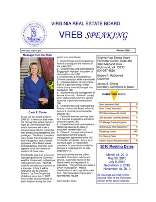 VIRGINIA REAL ESTATE BOARD

                                        VREB SPEAKING
www.dpor.virginia.gov                                                                           Winter 2010

  Message from the Chair
                                      period is in parenthesis:                Virginia Real Estate Board
                                      1. Unworthiness and Incompetence - Perimeter Center, Suite 400
                                      Failure to safeguard the interests of  9960 Mayland Drive
                                      the public (92)
                                      2. Unworthiness and Incompetence -
                                                                             Richmond, VA 23233
                                      Engaging in improper, fraudulent or    804-367-8526
                                      dishonest conduct (56)
                                      3. Unworthiness & Incompetence -       Robert F. McDonnell
                                      Criminal conviction while licensed(46) Governor
                                      4. Improper delivery of instruments -
                                      Failure to provide timely, written     James S. Cheng
                                      notice of any material changes to a    Secretary, Commerce & Trade
                                      transaction (40)
                                      5. Maintenance and management of
                                      escrow accounts - Failure to comply        INSIDE THIS ISSUE:
                                      when disbursing funds from escrow
                                      accounts in purchase transactions
                                      (29)                                                                          2
                                                                              Board Members & Staff
                                      6. Unworthiness and incompetence -
                                      Failure to inform the Board within 30   Board Contact Information             2
                                      days of a criminal conviction while
       Carol F. Clarke                licensed (27)                           2010 General Assembly Update          3
As we put the record winter of        7. Failure to exercise ordinary care                                          3
                                                                              2009 Education Committee Statistics
2009-2010 behind us and enter         by a licensee engaged by a landlord
the “spring” real estate market, I    to lease property (20)                  CIC Manager Training Programs         4
hope all Commonwealth real            8. Unworthiness and incompetence -
estate licensees will make a          Obtaining a license by false or         Online Course Time Requirement        5
conscientious effort to remember      fraudulent representation (17)
                                      8. Failure to manage real estate in     Disciplinary Actions                6-7
their professional obligations and
privileges. The Board considers       accordance with the property                                                  7
                                                                              Fair Housing Cases
many cases that show laziness,        management agreement terms (17)
lack of judgment, lack of detail,     10. Conflict of interest - Acting as a  Advisory Council Recommendation       8
ignorance of the Board’s laws         standard agent or independent
and regulations, and what even        contractor for any client outside the
appears to be the intentional         licensee’s brokerage firm or sole
                                                                               2010 Meeting Dates
violation of those rules.             proprietor (16)
The Board’s goal is to ensure its     Give your clients and the public               March 18, 2010
licensees provide the Common-         excellent information, advice and
                                      service. A periodic review of the
                                                                                      May 20, 2010
wealth’s citizens with professional
real estate services. PLEASE          Board’s laws and regulations is                  July 8, 2010
carefully consider your actions as    imperative. This will help you avoid a        September 9, 2010
a licensee. I think it will be        DPOR investigation. Please
                                      download your own copy of the rules
                                                                                    November 18, 2010
helpful for you to know the
Board’s Top Ten Disciplinary          from http://www.dpor.virginia.gov/
Violations since July 1, 2007.        dporweb/reb_reg.pdf                      All meetings are held on the
The number of occurrences of                                                   Second Floor of the Perimeter
each violation during this time       Carol Clarke, Chair                      Center at the above address.
 