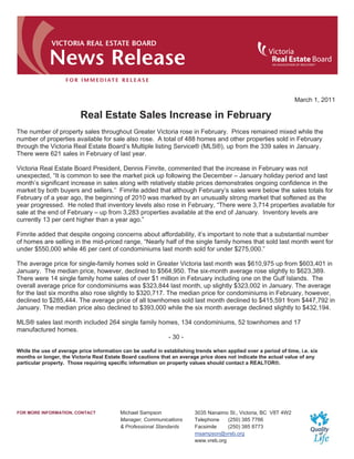 March 1, 2011

                          Real Estate Sales Increase in February
The number of property sales throughout Greater Victoria rose in February. Prices remained mixed while the
number of properties available for sale also rose. A total of 488 homes and other properties sold in February
through the Victoria Real Estate Board’s Multiple listing Service® (MLS®), up from the 339 sales in January.
There were 621 sales in February of last year.

Victoria Real Estate Board President, Dennis Fimrite, commented that the increase in February was not
unexpected, “It is common to see the market pick up following the December – January holiday period and last
month’s significant increase in sales along with relatively stable prices demonstrates ongoing confidence in the
market by both buyers and sellers.” Fimrite added that although February’s sales were below the sales totals for
February of a year ago, the beginning of 2010 was marked by an unusually strong market that softened as the
year progressed. He noted that inventory levels also rose in February, “There were 3,714 properties available for
sale at the end of February – up from 3,283 properties available at the end of January. Inventory levels are
currently 13 per cent higher than a year ago.”

Fimrite added that despite ongoing concerns about affordability, it’s important to note that a substantial number
of homes are selling in the mid-priced range, “Nearly half of the single family homes that sold last month went for
under $550,000 while 46 per cent of condominiums last month sold for under $275,000.”

The average price for single-family homes sold in Greater Victoria last month was $610,975 up from $603,401 in
January. The median price, however, declined to $564,950. The six-month average rose slightly to $623,389.
There were 14 single family home sales of over $1 million in February including one on the Gulf Islands. The
overall average price for condominiums was $323,844 last month, up slightly $323,002 in January. The average
for the last six months also rose slightly to $320,717. The median price for condominiums in February, however,
declined to $285,444. The average price of all townhomes sold last month declined to $415,591 from $447,792 in
January. The median price also declined to $393,000 while the six month average declined slightly to $432,194.

MLS® sales last month included 264 single family homes, 134 condominiums, 52 townhomes and 17
manufactured homes.
                                                    - 30 -

While the use of average price information can be useful in establishing trends when applied over a period of time, i.e. six
months or longer, the Victoria Real Estate Board cautions that an average price does not indicate the actual value of any
particular property. Those requiring specific information on property values should contact a REALTOR®.




FOR MORE INFORMATION, CONTACT             Michael Sampson                3035 Nanaimo St., Victoria, BC V8T 4W2
                                          Manager, Communications        Telephone    (250) 385 7766
                                          & Professional Standards       Facsimile    (250) 385 8773
                                                                         msampson@vreb.org
                                                                         www.vreb.org
 