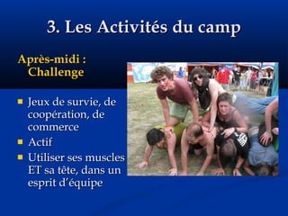 3. Les Activités du camp Après-midi : Challenge Jeux de survie, de coopération, de commerce Actif Utiliser ses muscles ET sa tête, dans un esprit d’équipe 