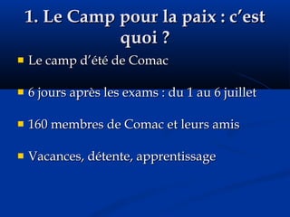 1. Le Camp pour la paix : c’est quoi ? Le camp d’été de Comac 6 jours après les exams : du 1 au 6 juillet 160 membres de Comac et leurs amis Vacances, détente, apprentissage 
