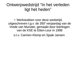 Ontwerpwedstrijd “In het verleden 
ligt het heden” 
● Werkstukken voor deze wedstrijd, 
uitgeschreven t.g.v. de 350e verjaardag van de 
Vrede van Munster, gemaakt door leerlingen 
van de KSE te Etten-Leur in 1998 
o.l.v. Carmen Klomp en Sjaak Jansen 
 