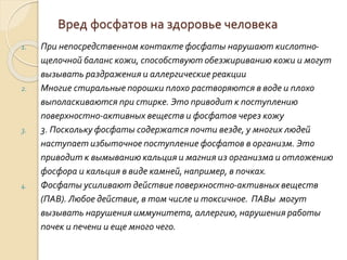 Вред фосфатов на здоровье человека
1. При непосредственном контакте фосфаты нарушают кислотно-
щелочной баланс кожи, способствуют обезжириванию кожи и могут
вызывать раздражения и аллергические реакции
2. Многие стиральные порошки плохо растворяются в воде и плохо
выполаскиваются при стирке. Это приводит к поступлению
поверхностно-активных веществ и фосфатов через кожу
3. 3. Поскольку фосфаты содержатся почти везде, у многих людей
наступает избыточное поступление фосфатов в организм. Это
приводит к вымыванию кальция и магния из организма и отложению
фосфора и кальция в виде камней, например, в почках.
4. Фосфаты усиливают действие поверхностно-активных веществ
(ПАВ). Любое действие, в том числе и токсичное. ПАВы могут
вызывать нарушения иммунитета, аллергию, нарушения работы
почек и печени и еще много чего.
 