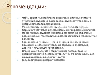 Рекомендации:
1. Чтобы сократить потребление фосфатов, внимательно читайте
этикетку и покупайте не более одного-двух продуктов в день, в
которых есть эта пищевая добавка.
Реже питайтесь колбасными изделиями и полуфабрикатами,
2. Ограничьте употребление безалкогольных газированных напитков
3. Не все порошки содержат фосфаты. Безфосфатные стиральные
порошки начали производить в Европе (в частности в Германии) уже
в 1983 году
4. Безфосфатные порошки — это не дорогая редкость на наших
прилавках. Безопасные стиральные порошки не обязательно
дорогие и трудные для приобретения.
5. Вполне может быть, что и привычный вам порошок тоже не
содержит фосфатов, поэтому не торопитесь его выбрасывать, для
начала внимательно прочитайте состав
6. Гели для стирки не содержат фосфатов
 