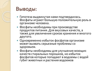 Выводы:
 Гипотеза выдвинутая нами подтвердилась.
Фосфаты играют большую положительную роль в
организме человека.
 Фосфаты необходимы при производстве
продуктов питания. Для вкусовых качеств, а
также для увеличения сроков хранения и многого
другого.
 Одновременно избыток фосфатов организме
может вызвать серьезные проблемы со
здоровьем.
 Фосфаты необходимы для улучшения моющих
качеств стиральных порошков, но избыток
фосфатов которые попадают в водоемы с водой
губит животных и растения водоемов
 