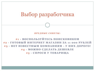 В Р Е Д Н Ы Е С О В Е Т Ы :
#1 - ВОСПОЛЬЗУЙТЕСЬ ПОИСКОВИКОМ
#2 - ГОТОВЫЙ ИНТЕРНЕТ МАГАЗИН ЗА 11 000 РУБЛЕЙ
#3 - НЕТ ИЗВЕСТНЫМ КОМПАНИЯМ - У НИХ ДОРОГО!
#4 - МОЖНО СДЕЛАТЬ ДЕШЕВЛЕ
#5 - СПРОСИ У ТОВАРИЩА
Выбор разработчика
 