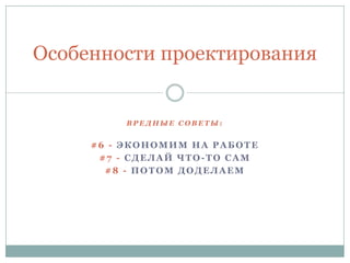 В Р Е Д Н Ы Е С О В Е Т Ы :
#6 - ЭКОНОМИМ НА РАБОТЕ
#7 - СДЕЛАЙ ЧТО -ТО САМ
#8 - ПОТОМ ДОДЕЛАЕМ
Особенности проектирования
 