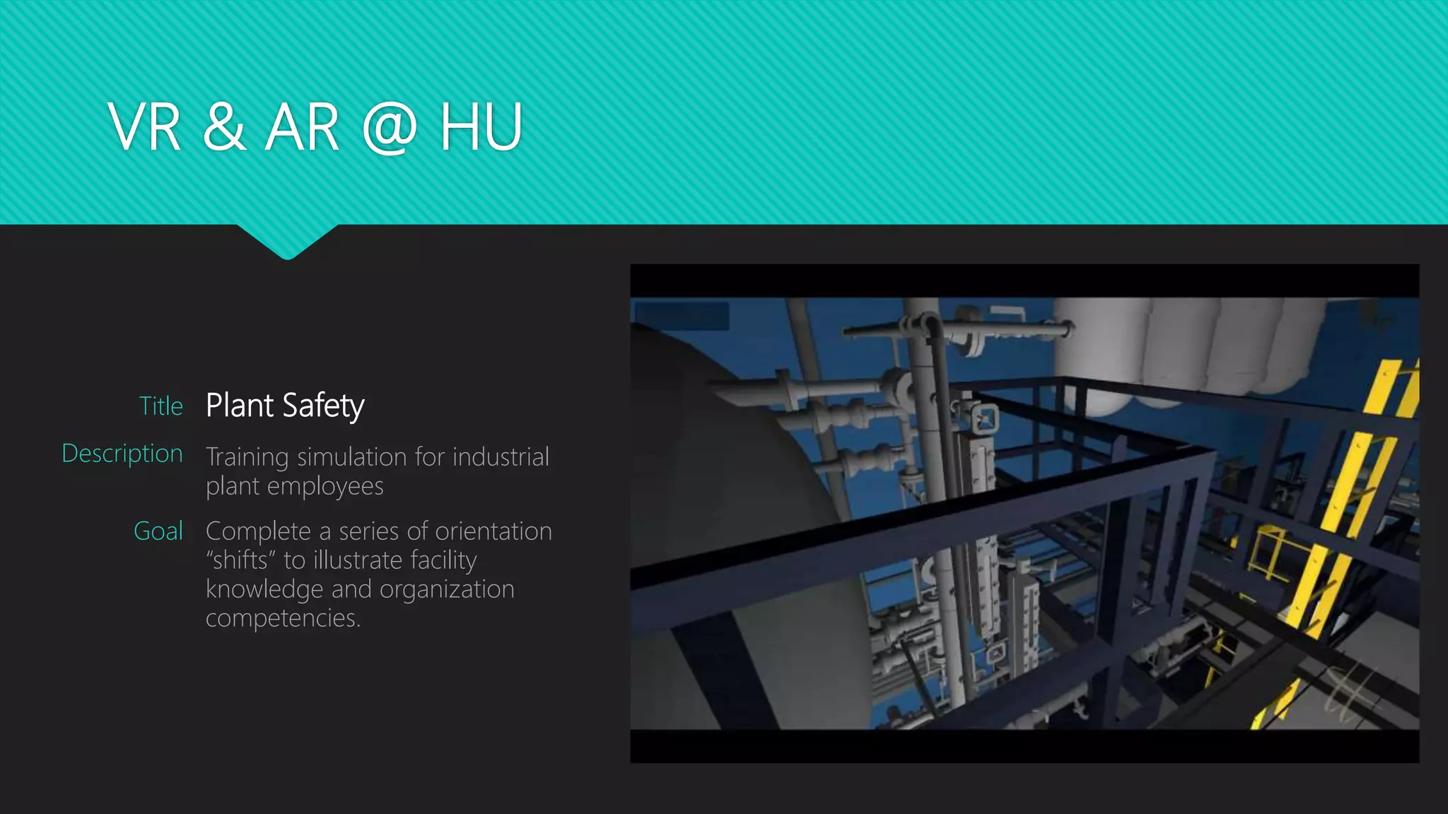 VR & AR @ HU
Plant Safety
Training simulation for industrial
plant employees
Complete a series of orientation
“shifts” to illustrate facility
knowledge and organization
competencies.
Title
Description
Goal
 