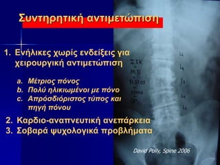 1. Ενήλικες χωρίς ενδείξεις για
χειρουργική αντιμετώπιση
a. Μέτριος πόνος
b. Πολύ ηλικιωμένοι με πόνο
c. Απρόσδιόριστος τύπος και
πηγή πόνου
2. Καρδιο-αναπνευτική ανεπάρκεια
3. Σοβαρά ψυχολογικά προβλήματα
David Polly, Spine 2006
Συντηρητική αντιμετώπιση
 