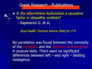  Is the labyrinthine dysfunction a causative
factor in idiopathic scoliosis?
– Kapetanos G. et al,
Stud Health Technol Inform 2002;91:7-9
No correlation was found between the convexity
of the curvature and the direction of nystagmus
in posture tests. There were no significant
differences between left – and right – beating
nystagmus.
Greek Research - Publications
a.
 
