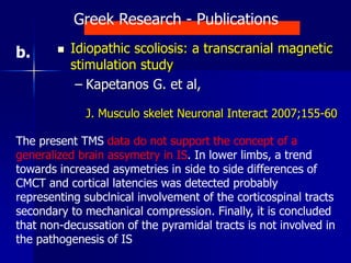  Idiopathic scoliosis: a transcranial magnetic
stimulation study
– Kapetanos G. et al,
J. Musculo skelet Neuronal Interact 2007;155-60
The present TMS data do not support the concept of a
generalized brain assymetry in IS. In lower limbs, a trend
towards increased asymetries in side to side differences of
CMCT and cortical latencies was detected probably
representing subclnical involvement of the corticospinal tracts
secondary to mechanical compression. Finally, it is concluded
that non-decussation of the pyramidal tracts is not involved in
the pathogenesis of IS
Greek Research - Publications
b.
 