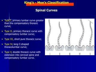 King’s - Moe’s Classification
Spinal Curves
• Type I, primary lumbar curve greater
than the compensatory thoracic
curve;
• Type II, primary thoracic curve with
compensatory lumbar curve;
• Type III, short pure thoracic curve;
• Type IV, long C-shaped
thoracolumbar curve;
• Type V, double thoracic curve with
extension into cervical spine and
compensatory lumbar curve.
 