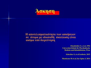 Άσκηση
Η αποτελεσματικότητα των ασκήσεων
σε άτομα με ιδιοπαθή σκολίωση είναι
ακόμα υπό διερεύνηση
Ebenbichler G. et al, 1994
Universitat Klinik für Physikahische
Medizin und Rehabilitation, Wien
Schreiber S, et al Scoliosis. 2015
Monticone M et al, Eur Spine J. 2014
 