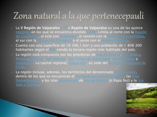 La V Región de Valparaíso[1] [2] o Región de Valparaíso es una de las quince
regiones en las que se encuentra dividido Chile. Limita al norte con la Región
de Coquimbo, al este con Argentina, al sureste con la Región Metropolitana,
al sur con la Región de O'Higgins y al oeste con el océano Pacífico.
 Cuenta con una superficie de 16 396,1 km² y una población de 1 808 300
habitantes según el INE siendo la tercera región más habitada del país.
 La región está compuesta por las provincias de Isla de Pascua, Los Andes,
Petorca, Quillota, San Antonio, San Felipe de Aconcagua, Marga Marga y
Valparaíso. La capital regional, Valparaíso, es sede del Congreso Nacional de
Chile.
 La región incluye, además, los territorios del denominado Chile insular,
dentro de los que se encuentran el Archipiélago Juan Fernández, las Islas
Desventuradas y las islas polinésicas de Isla de Pascua (o Rapa Nui) y la isla
Sala y Gómez.
 