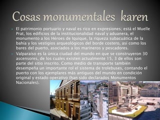  El patrimonio portuario y naval es rico en expresiones; está el Muelle
Prat, los edificios de la institucionalidad naval y aduanera, el
monumento a los Héroes de Iquique, la riqueza subacuática de la
bahía y los vestigios arqueológicos del borde costero, así como los
bares del puerto, asociados a los marineros y pescadores.
 Valparaíso es la única ciudad del mundo en que se construyeron 30
ascensores, de los cuales existen actualmente 15, 3 de ellos son
parte del sitio inscrito. Como medio de transporte también
desempeña un importante rol el sistema de trolebuses, contando el
puerto con los ejemplares más antiguos del mundo en condición
original y estado operativo (han sido declarados Monumentos
Nacionales).
 