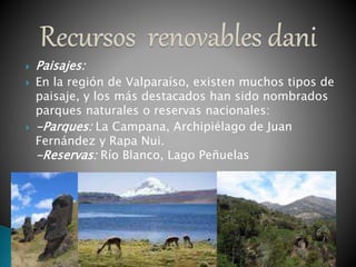  Paisajes:
 En la región de Valparaíso, existen muchos tipos de
paisaje, y los más destacados han sido nombrados
parques naturales o reservas nacionales:
 -Parques: La Campana, Archipiélago de Juan
Fernández y Rapa Nui.
-Reservas: Río Blanco, Lago Peñuelas
 