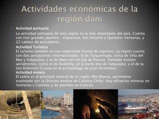  Actividad portuaria
 La actividad portuaria de esta región es la más importante del país. Cuenta
con tres grandes puertos:, Valparaíso, San Antonio y Quintero-Ventanas, y
22 caletas de pescadores.
 Actividad Turística
El turismo también es una importante fuente de ingresos. La región cuenta
con dos aeropuertos internacionales: el de Torquemada, cerca de Viña del
Mar y Valparaíso, y el de Mata veri en Isla de Pascua. También existen
aeródromos, como el de Rodelilla, en la parte alta de Valparaíso, y el de la
Isla Robinson Crusoe en el archipiélago de Juan Fernández.
Actividad minera
El cobre es el principal mineral de la región (Río Blanco, yacimiento
explotado por la División Andina de Codelco Chile). Hay refinerías mineras en
Ventanas y Catemu, y de petróleo en Concón.
 