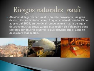  Aluvión: al llegar haber un aluvión este provocaría una gran
destrucción en la ciudad como lo que ocurrió el pasado 19 de
agosto del 2009, en donde al romperse una matriz de agua
destruyo muchas cosas ya que esta región de Valparaíso tiene
sectores con mucho desnivel lo que provoco que el agua se
desplazara más rápido.
 