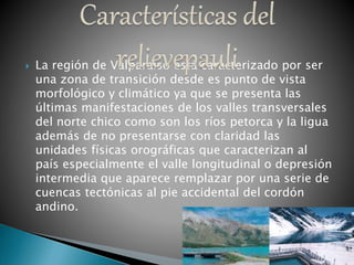  La región de Valparaíso está caracterizado por ser
una zona de transición desde es punto de vista
morfológico y climático ya que se presenta las
últimas manifestaciones de los valles transversales
del norte chico como son los ríos petorca y la ligua
además de no presentarse con claridad las
unidades físicas orográficas que caracterizan al
país especialmente el valle longitudinal o depresión
intermedia que aparece remplazar por una serie de
cuencas tectónicas al pie accidental del cordón
andino.
 