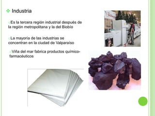  Industria

 oEs la tercera región industrial después de
 la región metropolitana y la del Biobío

 oLa mayoría de las industrias se
 concentran en la ciudad de Valparaíso

 oViña del mar fabrica productos químico-
 farmacéuticos
 