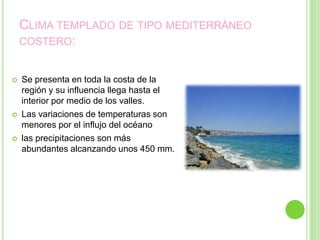 CLIMA TEMPLADO DE TIPO MEDITERRÁNEO
    COSTERO:


   Se presenta en toda la costa de la
    región y su influencia llega hasta el
    interior por medio de los valles.
   Las variaciones de temperaturas son
    menores por el influjo del océano
   las precipitaciones son más
    abundantes alcanzando unos 450 mm.
 