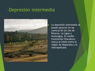 -Depresión intermedia
 La depresión intermedia se
puede apreciar en las
cuencas de los ríos de
Petorca, La Ligua y
Aconcagua. El cordón
transversal Chacabuco
marca el limite entre la
región de Valparaíso y la
metropolitana
 