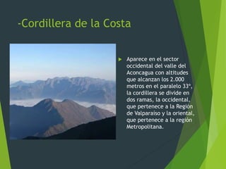 -Cordillera de la Costa
 Aparece en el sector
occidental del valle del
Aconcagua con altitudes
que alcanzan los 2.000
metros en el paralelo 33º,
la cordillera se divide en
dos ramas, la occidental,
que pertenece a la Región
de Valparaíso y la oriental,
que pertenece a la región
Metropolitana.
 