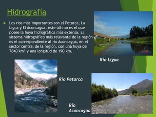 Hidrografía
 Los ríos más importantes son el Petorca, La
Ligua y El Aconcagua, este último es el que
posee la hoya hidrográfica más extensa. El
sistema hidrográfico más relevante de la región
es el correspondiente al río Aconcagua, en el
sector central de la región, con una hoya de
7640 km² y una longitud de 190 km.
Río Petarca
Río Ligua
Río
Aconcagua
 