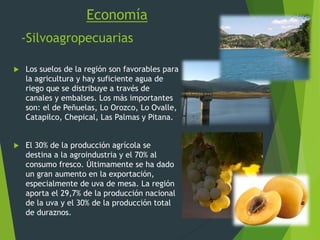 Economía
-Silvoagropecuarias
 Los suelos de la región son favorables para
la agricultura y hay suficiente agua de
riego que se distribuye a través de
canales y embalses. Los más importantes
son: el de Peñuelas, Lo Orozco, Lo Ovalle,
Catapilco, Chepical, Las Palmas y Pitana.
 El 30% de la producción agrícola se
destina a la agroindustria y el 70% al
consumo fresco. Últimamente se ha dado
un gran aumento en la exportación,
especialmente de uva de mesa. La región
aporta el 29,7% de la producción nacional
de la uva y el 30% de la producción total
de duraznos.
 