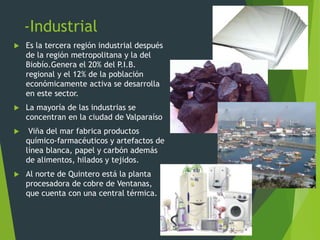 -Industrial
 Es la tercera región industrial después
de la región metropolitana y la del
Biobío.Genera el 20% del P.I.B.
regional y el 12% de la población
económicamente activa se desarrolla
en este sector.
 La mayoría de las industrias se
concentran en la ciudad de Valparaíso
 Viña del mar fabrica productos
químico-farmacéuticos y artefactos de
línea blanca, papel y carbón además
de alimentos, hilados y tejidos.
 Al norte de Quintero está la planta
procesadora de cobre de Ventanas,
que cuenta con una central térmica.
 