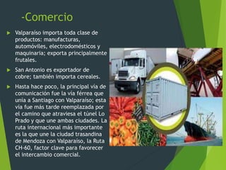 -Comercio
 Valparaíso importa toda clase de
productos: manufacturas,
automóviles, electrodomésticos y
maquinaria; exporta principalmente
frutales.
 San Antonio es exportador de
cobre; también importa cereales.
 Hasta hace poco, la principal vía de
comunicación fue la vía férrea que
unía a Santiago con Valparaíso; esta
vía fue más tarde reemplazada por
el camino que atraviesa el túnel Lo
Prado y que une ambas ciudades. La
ruta internacional más importante
es la que une la ciudad trasandina
de Mendoza con Valparaíso, la Ruta
CH-60, factor clave para favorecer
el intercambio comercial.
 