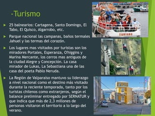 -Turismo
 25 balnearios: Cartagena, Santo Domingo, El
Tabo, El Quisco, Algarrobo, etc.
 Parque nacional las campanas, baños termales
Jahuel y las termas del corazón.
 Los lugares mas visitados por turistas son los
miradores Portales, Esperanza, O'higgins y
Marina Mercante, los cerros mas antiguos de
la ciudad Alegre y Concepción. La casa
mirador de Lukas, La Sebastiana una de las
casa del poeta Pablo Neruda.
 La Región de Valparaíso mantuvo su liderazgo
a nivel nacional como el destino más visitado
durante la reciente temporada, tanto por los
turistas chilenos como extranjeros, según el
balance preliminar entregado por SERNATUR y
que indica que más de 2,3 millones de
personas visitaron el territorio a lo largo del
verano.
 