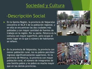 Sociedad y Cultura
-Descripción Social
 En la Quinta Región, la provincia de Valparaíso
concentra el 56,8 % de la población regional, y
en ella se encuentran las dos ciudades más
pobladas y con mayor cantidad de fuentes de
trabajo en la región. Por su parte, Petorca es la
comuna con mayor superficie, pero ocupa el
sexto lugar en lo que a número de habitantes
se refiere.
 En la provincia de Valparaíso, la provincia con
menor población rural, los no pobres perciben
ingresos significativamente superiores. En la
provincia de Petorca, la provincia con mayor
población rural, el número de integrantes de
una familia pobre y no pobre es mucho mayor
que en las demás provincias.
 