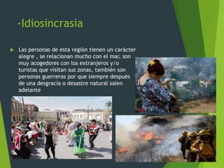 -Idiosincrasia
 Las personas de esta región tienen un carácter
alegre , se relacionan mucho con el mar, son
muy acogedores con los extranjeros y/o
turistas que visitan sus zonas, también son
personas guerreras por que siempre después
de una desgracia o desastre natural salen
adelante
 