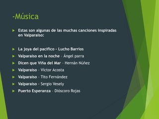 -Música
 Estas son algunas de las muchas canciones inspiradas
en Valparaíso:
 La joya del pacifico – Lucho Barrios
 Valparaíso en la noche – Ángel parra
 Dicen que Viña del Mar – Hernán Núñez
 Valparaíso – Víctor Acosta
 Valparaíso – Tito Fernández
 Valparaíso - Sergio Vesely
 Puerto Esperanza – Dióscoro Rojas
 
