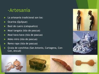 -Artesanía
 La artesanía tradicional son los:
 Ocarina (Quilpue)
 Baúl de cuero (catapuelco)
 Moai tangata (isla de pascua)
 Moai kava kava (isla de pascua)
 Moko miro (isla de pascua)
 Remo rapo (isla de pascua)
 Gruta de conchitas (San Antonio, Cartagena, Con-
Con, Ancud)
 