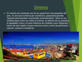 Síntesis
 En síntesis Aún teniendo una de las superficies más pequeñas del
país, es una zona turística por excelencia, poseyendo grandes
riquezas patrimoniales reconocidas universalmente. Tanto en sus
amplias playa como sus valles al interior, La belleza de sus paisajes,
el agradable clima y el peso histórico de ciudades como Valparaíso
hacen de esta región un gran atractivo tanto a nivel de patrimonio
natural, cultural e inmaterial.
 