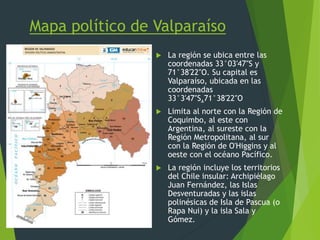 Mapa político de Valparaíso
 La región se ubica entre las
coordenadas 33°03′47″S y
71°38′22″O. Su capital es
Valparaíso, ubicada en las
coordenadas
33°3′47″S,71°38′22″O
 Limita al norte con la Región de
Coquimbo, al este con
Argentina, al sureste con la
Región Metropolitana, al sur
con la Región de O'Higgins y al
oeste con el océano Pacífico.
 La región incluye los territorios
del Chile insular: Archipiélago
Juan Fernández, las Islas
Desventuradas y las islas
polinésicas de Isla de Pascua (o
Rapa Nui) y la isla Sala y
Gómez.
 