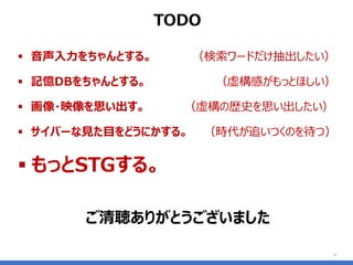▪ 音声入力をちゃんとする。 （検索ワードだけ抽出したい）
▪ 記憶DBをちゃんとする。 （虚構感がもっとほしい）
▪ 画像・映像を思い出す。 （虚構の歴史を思い出したい）
▪ サイバーな見た目をどうにかする。 （時代が追いつくのを待つ）
▪ もっとSTGする。
10
TODO
ご清聴ありがとうございました
 
