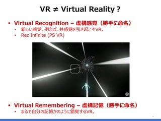 ▪ Virtual Recognition – 虚構感覚（勝手に命名）
• 新しい感覚、例えば、共感覚を引き起こすVR。
• Rez Infinite (PS VR)
▪ Virtual Remembering – 虚構記憶（勝手に命名）
• まるで自分の記憶かのように錯覚するVR。
6
VR ≠ Virtual Reality？
 
