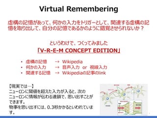 虚構の記憶があって、何かの入力をトリガーとして、関連する虚構の記
憶を取り出して、自分の記憶であるかのように錯覚させられないか？
というわけで、つくってみました
「V-R-E-M CONCEPT EDITION」
• 虚構の記憶 → Wikipedia
• 何かの入力 → 音声入力 or 視線入力
• 関連する記憶 → Wikipediaの記事のlink
7
Virtual Remembering
【現実では…】
ニューロンに閾値を超えた入力が入ると、次の
ニューロンに情報が伝わる連鎖で、思い出すことが
できます。
物事を思い出すには、0.3秒かかるといわれていま
す。
 