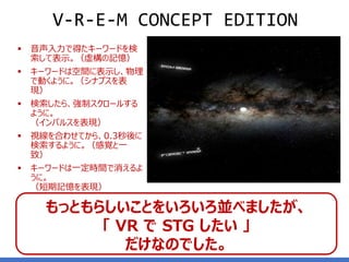 ▪ 音声入力で得たキーワードを検
索して表示。（虚構の記憶）
▪ キーワードは空間に表示し、物理
で動くように。（シナプスを表
現）
▪ 検索したら、強制スクロールする
ように。
（インパルスを表現）
▪ 視線を合わせてから、0.3秒後に
検索するように。（感覚と一
致）
▪ キーワードは一定時間で消えるよ
うに。
（短期記憶を表現）
8
V-R-E-M CONCEPT EDITION
もっともらしいことをいろいろ並べましたが、
「 VR で STG したい 」
だけなのでした。
 